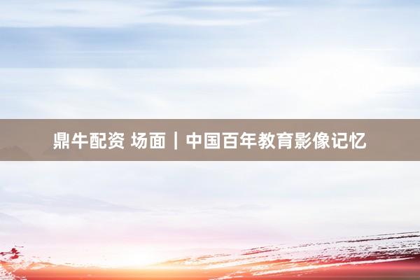 鼎牛配资 场面｜中国百年教育影像记忆