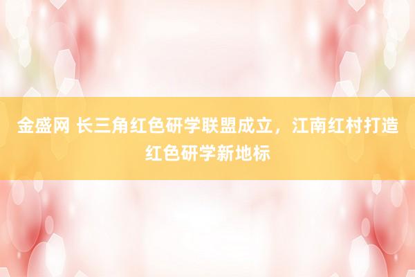 金盛网 长三角红色研学联盟成立，江南红村打造红色研学新地标