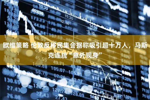 欧维策略 伦敦反移民集会据称吸引超十万人，马斯克连线“意外现身”
