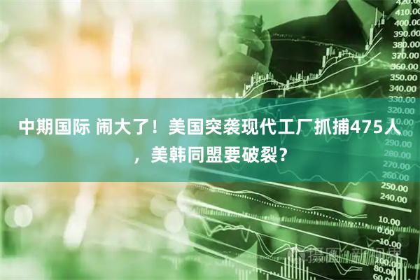 中期国际 闹大了！美国突袭现代工厂抓捕475人，美韩同盟要破裂？