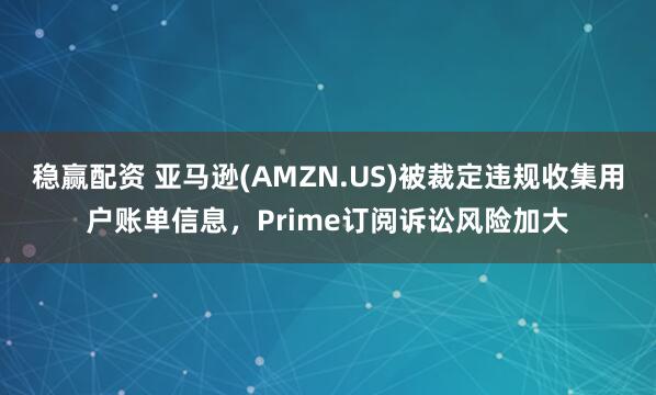 稳赢配资 亚马逊(AMZN.US)被裁定违规收集用户账单信息，Prime订阅诉讼风险加大