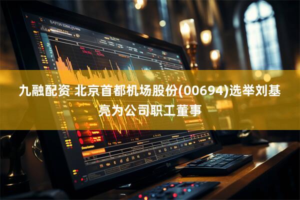 九融配资 北京首都机场股份(00694)选举刘基亮为公司职工董事