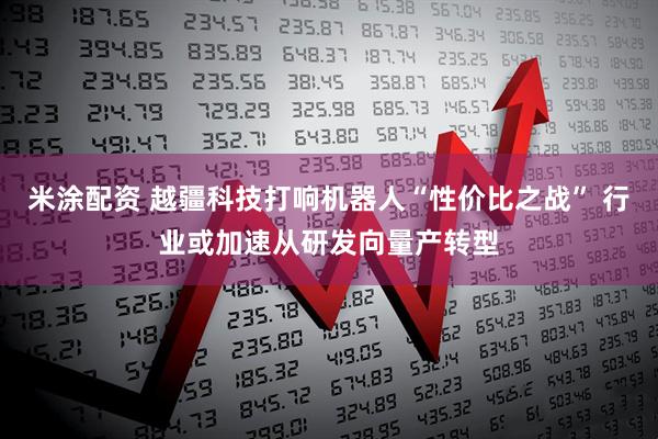 米涂配资 越疆科技打响机器人“性价比之战” 行业或加速从研发向量产转型