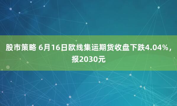 股市策略 6月16日欧线集运期货收盘下跌4.04%，报2030元