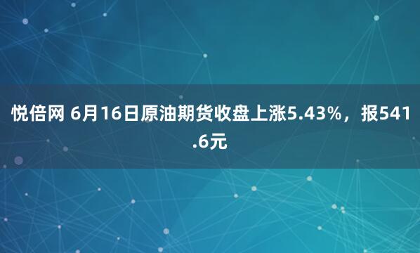 悦倍网 6月16日原油期货收盘上涨5.43%，报541.6元