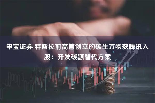 申宝证券 特斯拉前高管创立的碳生万物获腾讯入股：开发碳源替代方案