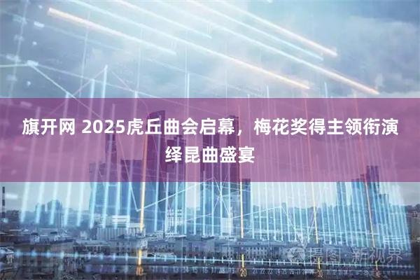 旗开网 2025虎丘曲会启幕，梅花奖得主领衔演绎昆曲盛宴
