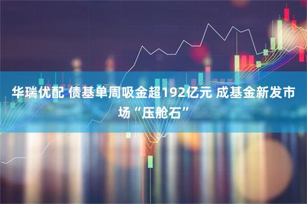 华瑞优配 债基单周吸金超192亿元 成基金新发市场“压舱石”