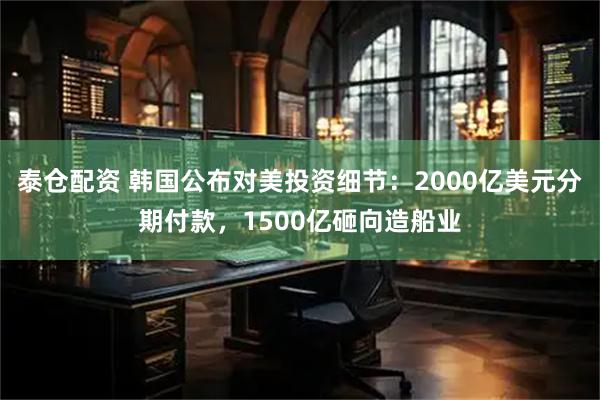 泰仓配资 韩国公布对美投资细节：2000亿美元分期付款，1500亿砸向造船业