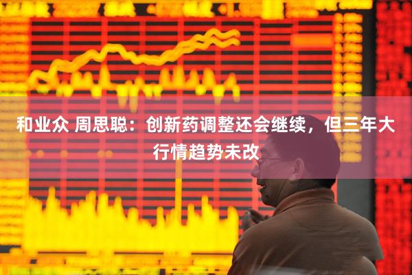 和业众 周思聪：创新药调整还会继续，但三年大行情趋势未改