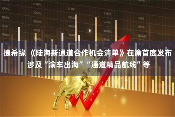 捷希缘 《陆海新通道合作机会清单》在渝首度发布 涉及“渝车出海”“通道精品航线”等