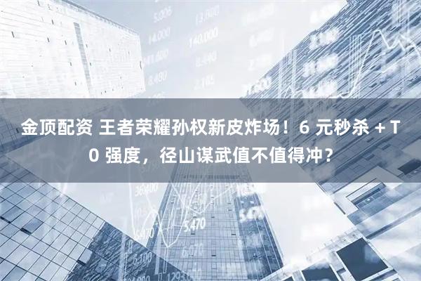 金顶配资 王者荣耀孙权新皮炸场！6 元秒杀 + T0 强度，径山谋武值不值得冲？