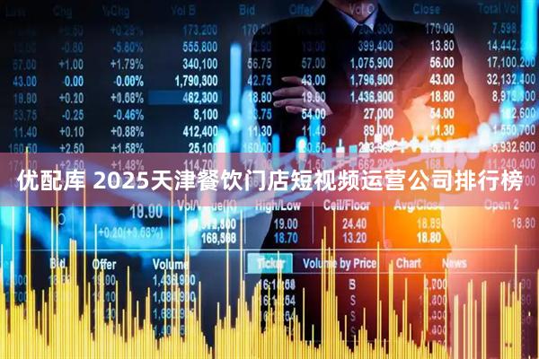 优配库 2025天津餐饮门店短视频运营公司排行榜