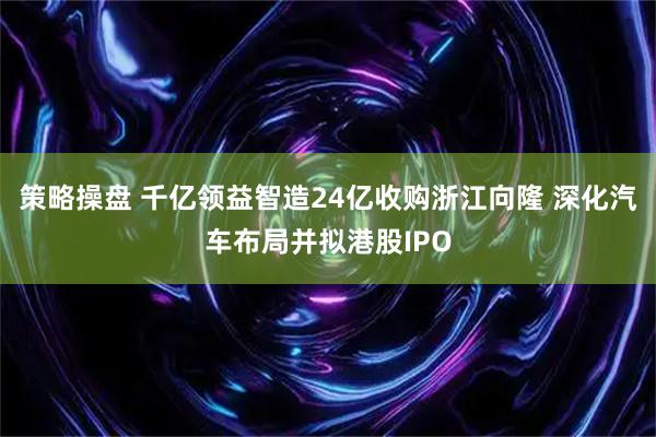 策略操盘 千亿领益智造24亿收购浙江向隆 深化汽车布局并拟港股IPO