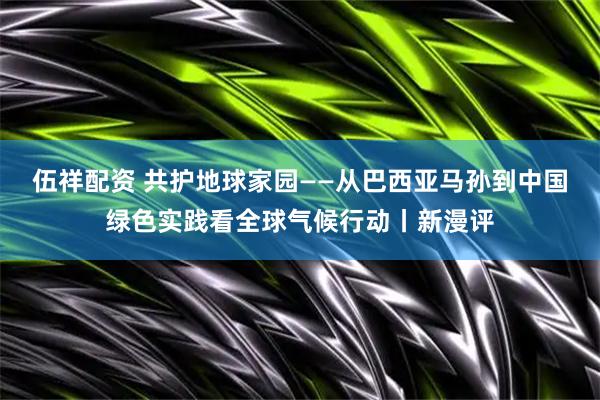 伍祥配资 共护地球家园——从巴西亚马孙到中国绿色实践看全球气候行动丨新漫评