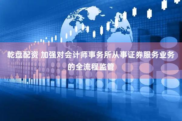 乾盘配资 加强对会计师事务所从事证券服务业务的全流程监管
