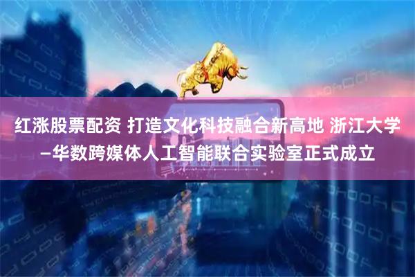 红涨股票配资 打造文化科技融合新高地 浙江大学—华数跨媒体人工智能联合实验室正式成立