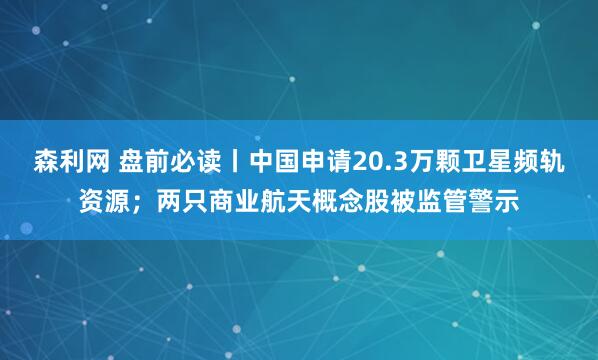 森利网 盘前必读丨中国申请20.3万颗卫星频轨资源；两只商业航天概念股被监管警示