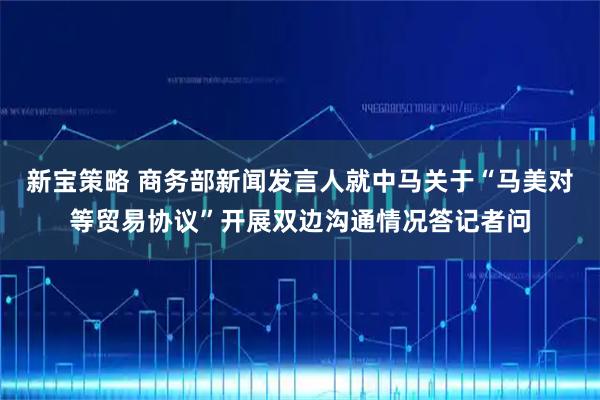 新宝策略 商务部新闻发言人就中马关于“马美对等贸易协议”开展双边沟通情况答记者问
