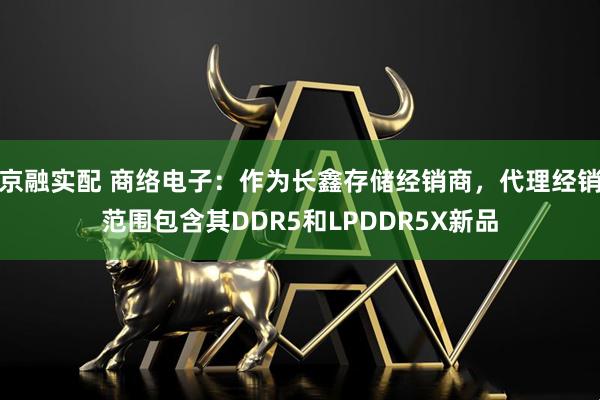 京融实配 商络电子：作为长鑫存储经销商，代理经销范围包含其DDR5和LPDDR5X新品