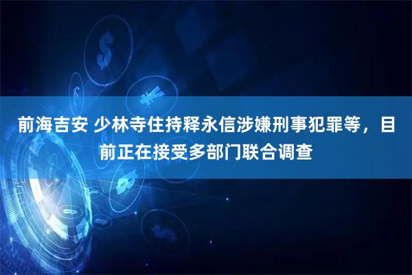 前海吉安 少林寺住持释永信涉嫌刑事犯罪等，目前正在接受多部门联合调查