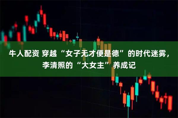 牛人配资 穿越 “女子无才便是德” 的时代迷雾，李清照的 “大女主” 养成记